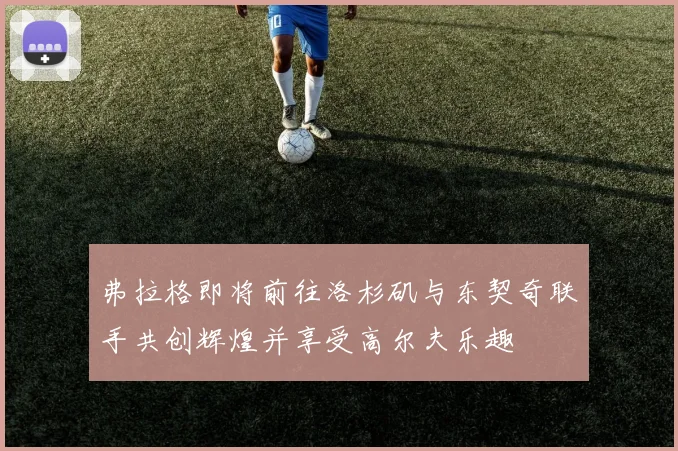 弗拉格即将前往洛杉矶与东契奇联手共创辉煌并享受高尔夫乐趣