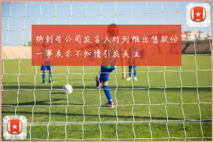 热刺母公司发言人对列维出售股份一事表示不知情引发关注