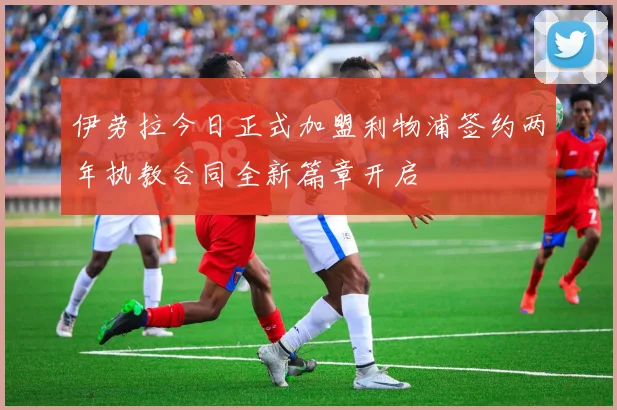 伊劳拉今日正式加盟利物浦签约两年执教合同全新篇章开启
