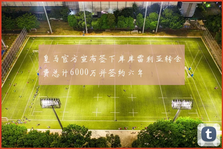 皇马官方宣布签下库库雷利亚转会费总计6000万并签约六年
