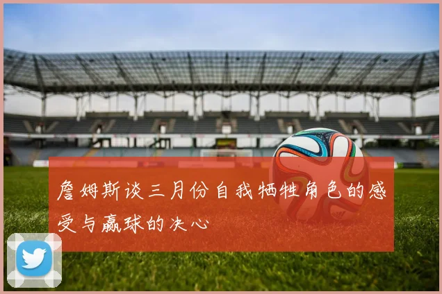 詹姆斯谈三月份自我牺牲角色的感受与赢球的决心