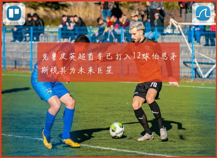 克鲁皮英超首季已打入12球伯恩茅斯视其为未来巨星