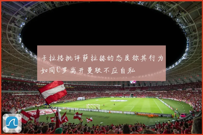 卡拉格批评萨拉赫的态度称其行为如同C罗离开曼联不应自私