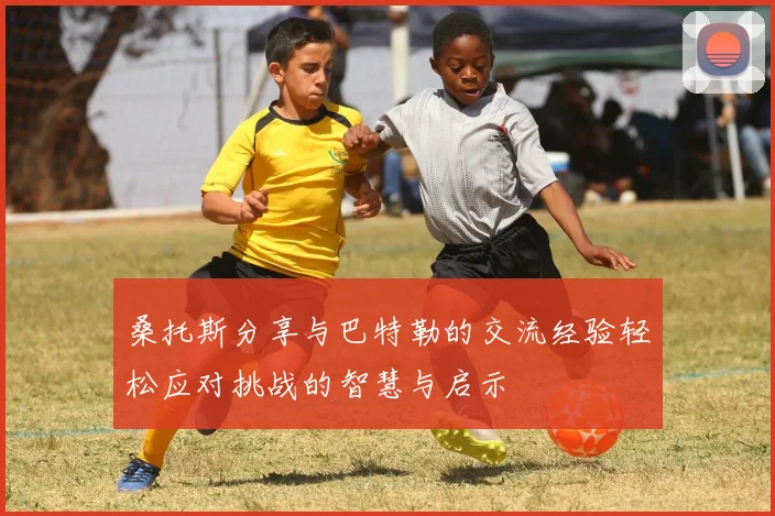 桑托斯分享与巴特勒的交流经验轻松应对挑战的智慧与启示