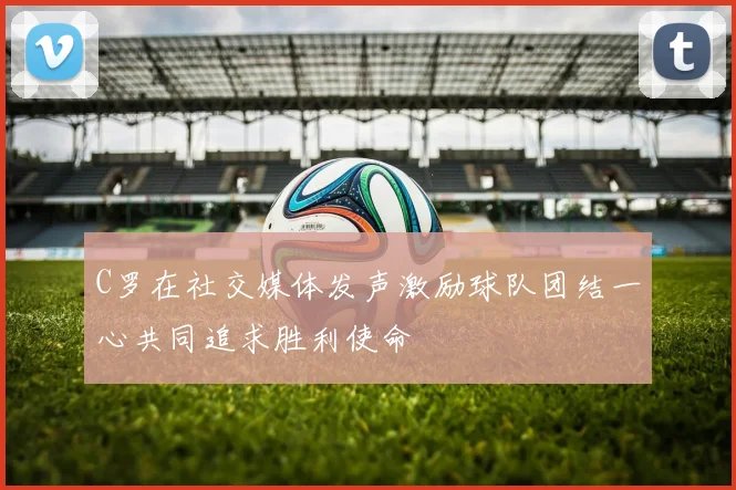 C罗在社交媒体发声激励球队团结一心共同追求胜利使命