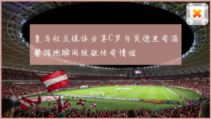 皇马社交媒体分享C罗与莫德里奇温馨拥抱瞬间致敬传奇情谊