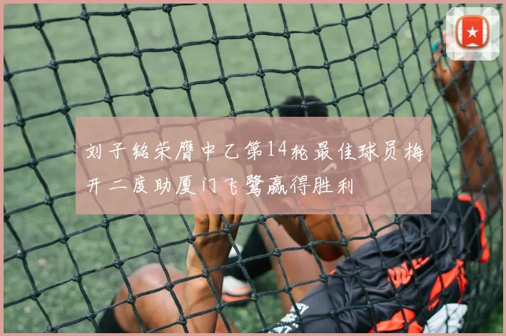 刘子铭荣膺中乙第14轮最佳球员梅开二度助厦门飞鹭赢得胜利