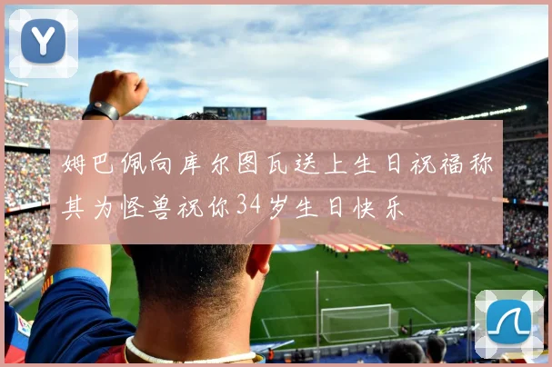 姆巴佩向库尔图瓦送上生日祝福称其为怪兽祝你34岁生日快乐