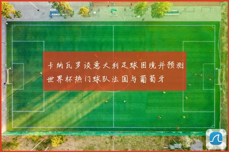 卡纳瓦罗谈意大利足球困境并预测世界杯热门球队法国与葡萄牙