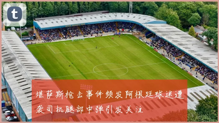 堪萨斯枪击事件频发阿根廷球迷遭袭司机腿部中弹引发关注