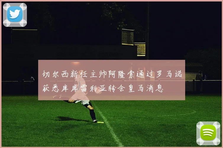 切尔西新任主帅阿隆索通过罗马诺获悉库库雷利亚转会皇马消息