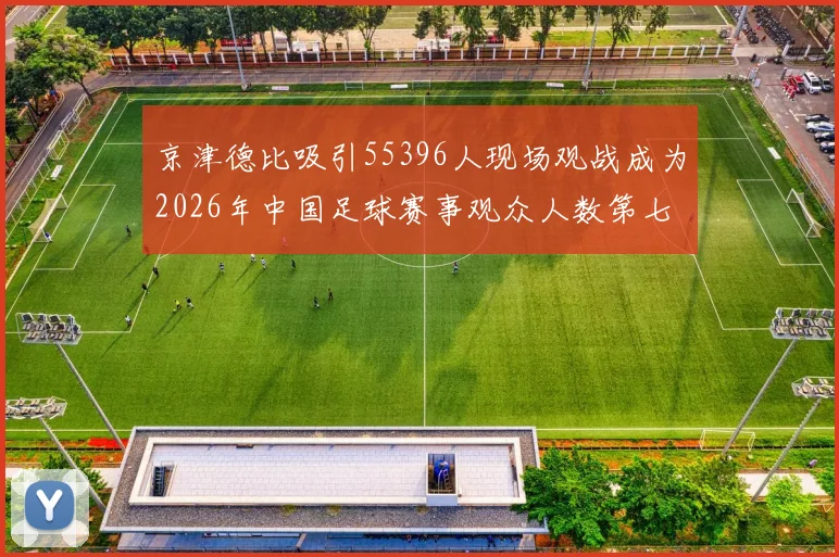 京津德比吸引55396人现场观战成为2026年中国足球赛事观众人数第七位